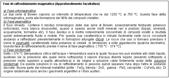 Text Box: Fasi di raffreddamento magmatico (Approfondimento facoltativo)

a) Fase ortomagmatica
Le due serie di Bowen coprono un intervallo di temperatura che va dai 1200 C ai 750 C. Questa fase detta ortomagmatica, porta alla formazione del 90% dei composti cristallini.
b) Fase pegmatitica
Il fuso rimasto contiene il residuo mineralogico delle due serie di Bowen: essenzialmente feldspato potassico (ortoclasio), mica bianca (muscovite), quarzo e spesso anche molti minerali rari e preziosi (topazi, smeraldi, acquamarine, tormaline etc). Il fuso residuo si  inoltre notevolmente concentrato di composti volatili e risultata quindi estremamente fluido e mobile. Per questa sua caratteristica si intrude facilmente nelle rocce circostanti andando a raffreddarsi prevalentemente in formazioni allungate (filoni). Le rocce che cos si formano prendono il nome di pegmatiti, caratterizzate dalla presenza di cristalli di dimensioni a volte gigantesche (qualche decimetro). Questa fase di raffreddamento prende il nome di fase pegmatitica. ( 750 C - 374 C).
c) Fase idrotermale
Sotto i 374 C (temperatura critica dell'acqua = temperatura sopra la quale l'acqua non pu esistere allo stato liquido, qualsiasi sia la pressione alla quale viene sottoposta) il vapore d'acqua diventa liquido (essendo sottoposto a pressioni molto superiori a quella atmosferica) e da origine a soluzioni calde fortemente acide dette soluzioni idrotermali. Da queste soluzioni in via di raffreddamento si possono quindi separare l'una dopo l'altra le sostanze disciolte. Buona parte dei minerali metalliferi (pirite - FeS2, blenda - ZnS, galena - PbS, calcopirite - CuFeS2 etc). Di origine idrotermale sono anche i giacimenti argentiferi e i filoni auriferi.

